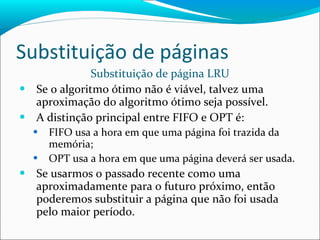 Substituição de páginas Substituição de página LRU Se o algoritmo ótimo não é viável, talvez uma aproximação do algoritmo ótimo seja possível. A distinção principal entre FIFO e OPT é: FIFO usa a hora em que uma página foi trazida da memória; OPT usa a hora em que uma página deverá ser usada. Se usarmos o passado recente como uma aproximadamente para o futuro próximo, então poderemos substituir a página que não foi usada pelo maior período. 