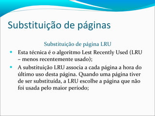 Substituição de páginas Substituição de página LRU Esta técnica é o algoritmo Lest Recently Used (LRU – menos recentemente usado); A substituição LRU associa a cada página a hora do último uso desta página. Quando uma página tiver de ser substituída, a LRU escolhe a página que não foi usada pelo maior período; 