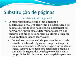 Substituição de páginas Substituição de página LRU O maior problema é como implementar a substituição LRU. Um algoritmo de substituição de página LRU pode exigir assistência substancial do hardware. O problema é determinar a ordem dos quadros definidos pelo horário da última utilização. Duas implementações são viáveis: Contadores: no caso mais simples associamos a cada entrada da tabela de página um campo de tempo de uso e acrescentamos a CPU um relógio e um contador lógico. Sempre que é feita uma referência a página, o conteúdo do registrador de relógio é copiado para o campo de horário de uso na tabela de página para esta página. 
