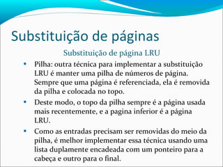 Substituição de páginas Substituição de página LRU Pilha: outra técnica para implementar a substituição LRU é manter uma pilha de números de página. Sempre que uma página é referenciada, ela é removida da pilha e colocada no topo. Deste modo, o topo da pilha sempre é a página usada mais recentemente, e a pagina inferior é a página LRU. Como as entradas precisam ser removidas do meio da pilha, é melhor implementar essa técnica usando uma lista duplamente encadeada com um ponteiro para a cabeça e outro para o final. 