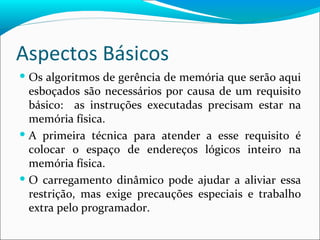Aspectos Básicos Os algoritmos de gerência de memória que serão aqui esboçados são necessários por causa de um requisito básico:  as instruções executadas precisam estar na memória física. A primeira técnica para atender a esse requisito é colocar o espaço de endereços lógicos inteiro na memória física. O carregamento dinâmico pode ajudar a aliviar essa restrição, mas exige precauções especiais e trabalho extra pelo programador. 