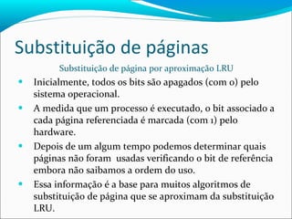 Substituição de páginas Substituição de página por aproximação LRU Inicialmente, todos os bits são apagados (com 0) pelo sistema operacional. A medida que um processo é executado, o bit associado a cada página referenciada é marcada (com 1) pelo hardware. Depois de um algum tempo podemos determinar quais páginas não foram  usadas verificando o bit de referência embora não saibamos a ordem do uso. Essa informação é a base para muitos algoritmos de substituição de página que se aproximam da substituição LRU. 