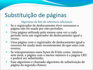 Substituição de páginas Algoritmo de bits de referência adicionais Se o registrador de deslocamento tiver 00000000 a página não foi usada por oito períodos; Uma página utilizada pelo menos uma vez a cada período teria um registrador de deslocamento igual a 11111111; Uma página com o registrador de deslocamento igual a 11000100 foi usada mais recentemente do que uma com 01110111; Se interpretarmos esses bytes de 8 bits como  inteiros sem sinal, a página com o menor número é a página LRU e poderá ser substituída; Esse algoritmo é chamado algoritmo de substituição de página da segunda chance; 