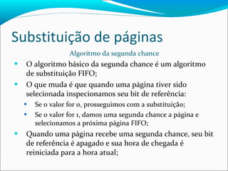 Substituição de páginas Algoritmo da segunda chance O algoritmo básico da segunda chance é um algoritmo de substituição FIFO; O que muda é que quando uma página tiver sido selecionada inspecionamos seu bit de referência: Se o valor for 0, prosseguimos com a substituição; Se o valor for 1, damos uma segunda chance a página e selecionamos a próxima página FIFO; Quando uma página recebe uma segunda chance, seu bit de referência é apagado e sua hora de chegada é reiniciada para a hora atual; 