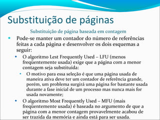 Substituição de páginas Substituição de página baseada em contagem Pode-se manter um contador do número de referências feitas a cada página e desenvolver os dois esquemas a seguir: O algoritmo Lest Frequently Used – LFU (menos freqüentemente usada) exige que a página com a menor contagem seja substituída: O motivo para essa seleção é que uma página usada de maneira ativa deve ter um contador de referência grande, porém, um problema surgirá uma página for bastante usada durante a fase inicial de um processo mas nunca mais for usada novamente; O algoritmo Most Frequently Used – MFU (mais freqüentemente usada) é baseada no argumento de que a página com a menor contagem provavelmente acabou de ser trazida da memória e ainda está para ser usada. 
