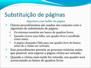 Substituição de páginas Algoritmo com buffer de página Outros procedimentos são usados em conjunto com o algoritmo de substituição de página: Os sistemas mantêm um banco de quadros livres; Quando ocorre uma falha, um quadro livre é escolhido como antes; A página desejada é lida para um quadro livre do banco antes de a vítima ser retirada; Este procedimento permite ao processo reiniciar assim que possível, sem esperar a página vítima ser retirada; Quando a vítima mais tarde for retirada, seu quadro será acrescentado ao banco de quadros livres 