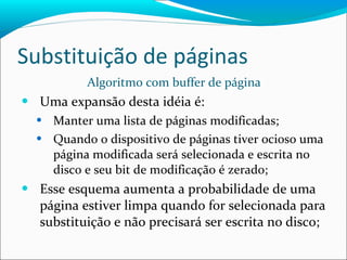 Substituição de páginas Algoritmo com buffer de página Uma expansão desta idéia é: Manter uma lista de páginas modificadas; Quando o dispositivo de páginas tiver ocioso uma página modificada será selecionada e escrita no disco e seu bit de modificação é zerado; Esse esquema aumenta a probabilidade de uma página estiver limpa quando for selecionada para substituição e não precisará ser escrita no disco; 