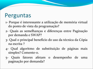Perguntas 1- Porque é interessante a utilização de memória virtual do ponto de vista da programação? 2- Quais as semelhanças e diferenças entre Paginação por demanda e SWAP? 3- Qual o principal benefício do uso da técnica da Cópia na escrita ? 4- Qual algoritmo de substituição de páginas mais simples? Comente-o. 5- Quais fatores afetam o desempenho de uma paginação por demanda? 