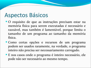Aspectos Básicos O requisito de que as instruções precisam estar na memória física para serem executadas é necessário e razoável, mas também é lamentável, porque limita o tamanho de um programa ao tamanho da memória física. Como certas opções e recursos de um programa podem ser usados raramente, na verdade, o programa inteiro não precisa ser necessariamente carregado. E nos casos onde o programa é inteiro necessário, ele pode não ser necessário ao mesmo tempo. 