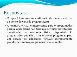 Respostas 1- Porque é interessante a utilização de memória virtual do ponto de vista da programação? A memória virtual é interessante para o programador porque o programa não teria que ser mais restrito pela quantidade de memória física disponível. O programador poderia assim escrever programas para um espaço de endereços virtuais extremamente grande, deixando a programação mais simples. 