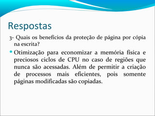 Respostas 3- Quais os benefícios da proteção de página por cópia na escrita? Otimização para economizar a memória física e preciosos ciclos de CPU no caso de regiões que nunca são acessadas. Além de permitir a criação de processos mais eficientes, pois somente páginas modificadas são copiadas. 