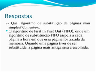 Respostas 4- Qual algoritmo de substituição de páginas mais simples? Comente-o. O algoritmo de First In First Out (FIFO), onde um algoritmo de substituição FIFO associa a cada página a hora em que essa página foi trazida da memória. Quando uma página tiver de ser substituída, a página mais antiga será a escolhida. 