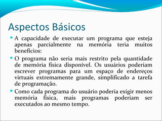 Aspectos Básicos A capacidade de executar um programa que esteja apenas parcialmente na memória teria muitos benefícios: O programa não seria mais restrito pela quantidade de memória física disponível. Os usuários poderiam escrever programas para um espaço de endereços virtuais extremamente grande, simplificado a tarefa de programação. Como cada programa do usuário poderia exigir menos memória física, mais programas poderiam ser executados ao mesmo tempo. 