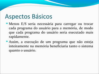 Aspectos Básicos Menos E/S seria necessária para carregar ou trocar cada programa do usuário para a memória, de modo que cada programa do usuário seria executado mais rapidamente. Assim, a execução de um programa que não esteja inteiramente na memória beneficiaria tanto o sistema quanto o usuário.  