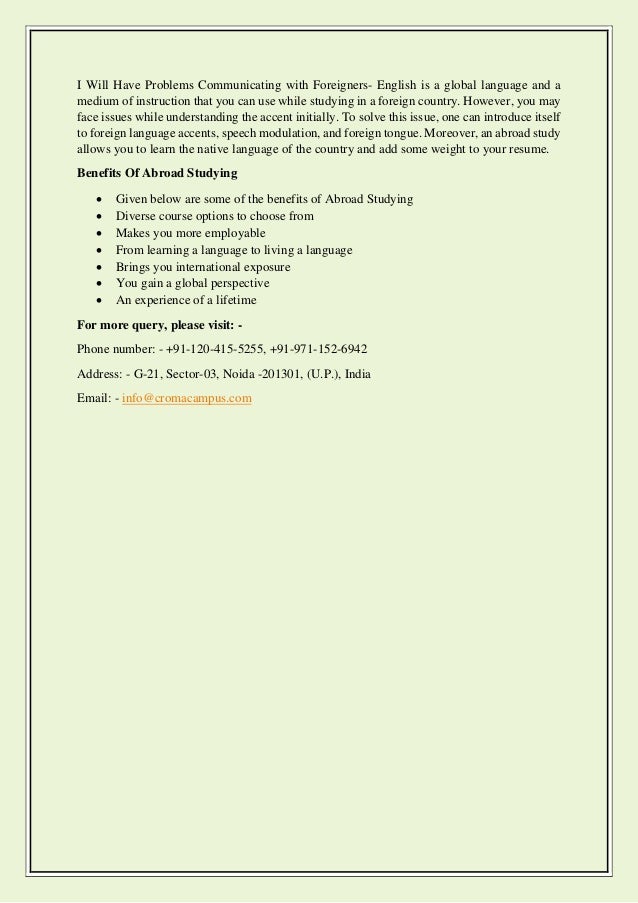 I Will Have Problems Communicating with Foreigners- English is a global language and a
medium of instruction that you can use while studying in a foreign country. However, you may
face issues while understanding the accent initially. To solve this issue, one can introduce itself
to foreign language accents, speech modulation, and foreign tongue. Moreover, an abroad study
allows you to learn the native language of the country and add some weight to your resume.
Benefits Of Abroad Studying
• Given below are some of the benefits of Abroad Studying
• Diverse course options to choose from
• Makes you more employable
• From learning a language to living a language
• Brings you international exposure
• You gain a global perspective
• An experience of a lifetime
For more query, please visit: -
Phone number: - +91-120-415-5255, +91-971-152-6942
Address: - G-21, Sector-03, Noida -201301, (U.P.), India
Email: - info@cromacampus.com
 