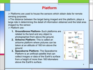Platform
 Platforms are used to house the sensors which obtain data for remote
sensing purposes.
The distance between the target being imaged and the platform, plays a
large role in determining the detail of information obtained and the total area
imaged by the sensor.
 Platform are-
1. Groundbrone Platform- Such platforms are
related to the land and any object is
photographed from above the ground.
2. Airborne Platform- This is called an
airborne platform where pictures can be
taken at an altitude of 160 km above the
ground
3. Spaceborne Platform- The Spaceborne
Platform is an artificial satellite that can
collect images or data of the Earth's surface
from a height of more than 160 kilometers
above the Earth's surface.
9
 