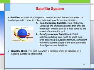 Satellite System
 Satellite- an artificial body placed in orbit around the earth or moon or
another planet in order to collect information or for communication.
1. Geo-Stationary Satellite- Geo-Stationary
Satellites are artificial satellites that orbit the
earth from west to east at a time equal to the
speed of the earth's orbit.
2. Sun-Syncronous Satellite- Artificial
satellites orbiting from north to south pole
orbit according to Kepler's formula, consistent
with the apparent angle of the sun, are called
Sun-Syncronous Satellites.
 Sarellite Orbit- The path on which a satellite orbits its satellite on a
specific surface is called orbit
10
 