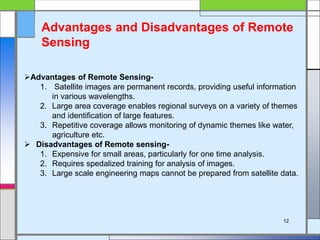 Advantages of Remote Sensing-
1. Satellite images are permanent records, providing useful information
in various wavelengths.
2. Large area coverage enables regional surveys on a variety of themes
and identification of large features.
3. Repetitive coverage allows monitoring of dynamic themes like water,
agriculture etc.
 Disadvantages of Remote sensing-
1. Expensive for small areas, particularly for one time analysis.
2. Requires spedalized training for analysis of images.
3. Large scale engineering maps cannot be prepared from satellite data.
Advantages and Disadvantages of Remote
Sensing
12
 