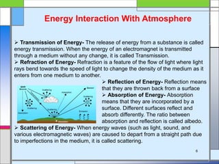 Energy Interaction With Atmosphere
 Transmission of Energy- The release of energy from a substance is called
energy transmission. When the energy of an electromagnet is transmitted
through a medium without any change, it is called Transmission.
 Refraction of Energy- Refraction is a feature of the flow of light where light
rays bend towards the speed of light to change the density of the medium as it
enters from one medium to another.
 Reflection of Energy- Reflection means
that they are thrown back from a surface
 Absorption of Energy- Absorption
means that they are incorporated by a
surface. Different surfaces reflect and
absorb differently. The ratio between
absorption and reflection is called albedo.
 Scattering of Energy- When energy waves (such as light, sound, and
various electromagnetic waves) are caused to depart from a straight path due
to imperfections in the medium, it is called scattering.
6
 