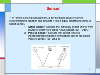 Sensor
 In remote sensing management, a device that receives incoming
electromagnetic radiation and converts it into a digital electronics signal, is
called Sensor.
1. Active Sensor- Sensors that artificially collect energy from
source of energy are called Active Sensor. (Ex- RADAR)
2. Passive Sensor- Sensors that collect reflected
electromagnetic radiation from natural source are called
Passive Sensor. (Ex- LISS-I)
8
 