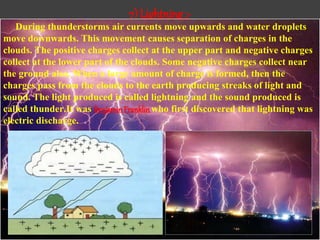 7) Lightning :-
During thunderstorms air currents move upwards and water droplets
move downwards. This movement causes separation of charges in the
clouds. The positive charges collect at the upper part and negative charges
collect at the lower part of the clouds. Some negative charges collect near
the ground also. When a large amount of charge is formed, then the
charges pass from the clouds to the earth producing streaks of light and
sound. The light produced is called lightning and the sound produced is
called thunder.It was BenjaminFranklinwho first discovered that lightning was
electric discharge.
 