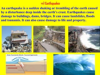 10) Earthquakes
An earthquake is a sudden shaking or trembling of the earth caused
by a disturbance deep inside the earth’s crust. Earthquakes cause
damage to buildings, dams, bridges. It can cause landslides, floods
and tsunamis. It can also cause damage to life and property.
 