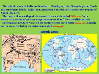 The seismic zones in India are Kashmir, Himalayas, Indo Gangetic plane, North
eastern region, Kutch, Rajasthan, Andaman And Nicobar Islands some regions of
South India etc.
The power of an earthquake is measured on a scale called Richterscale. Very
destructive earthquakes have magnitudes more than 7.5 on the Richter scale.
Earthquakes produce waves on the surface of the earth called seismicwaves.Seismic
waves are recorded by an instrument called seismograph.
seismic zones
 