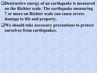 Destructive energy of an earthquake is measured
on the Richter scale. The earthquake measuring
7 or more on Richter scale can cause severe
damage to life and property.
We should take necessary precautions to protect
ourselves from earthquakes.
 