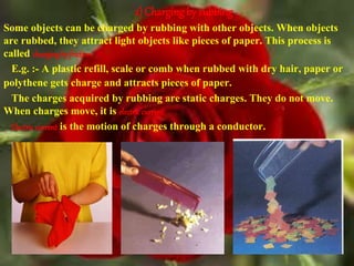 2) Charging by rubbing
Some objects can be charged by rubbing with other objects. When objects
are rubbed, they attract light objects like pieces of paper. This process is
called chargingby friction.
E.g. :- A plastic refill, scale or comb when rubbed with dry hair, paper or
polythene gets charge and attracts pieces of paper.
The charges acquired by rubbing are static charges. They do not move.
When charges move, it is electriccurrent.
Electriccurrent is the motion of charges through a conductor.
 