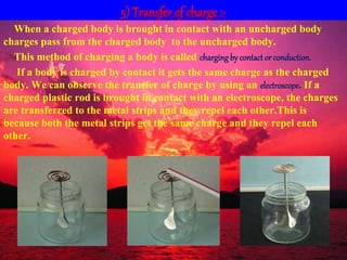 5) Transfer of charge :-
When a charged body is brought in contact with an uncharged body
charges pass from the charged body to the uncharged body.
This method of charging a body is called charging by contact or conduction.
If a body is charged by contact it gets the same charge as the charged
body. We can observe the transfer of charge by using an electroscope. If a
charged plastic rod is brought in contact with an electroscope, the charges
are transferred to the metal strips and they repel each other.This is
because both the metal strips get the same charge and they repel each
other.
 