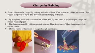 Charges by Rubbing
 Some objects can be charged by rubbing with other objects. When objects are rubbed, they attract light
objects like pieces of paper. This process is called charging by friction.
 Eg :- A plastic refill, scale or comb when rubbed with dry hair, paper or polythene gets charge and
attracts pieces of paper.
 The charges acquired by rubbing are static charges. They do not move. When charges move, it is
electric current.
 Electric current is the motion of charges through a conductor.
 