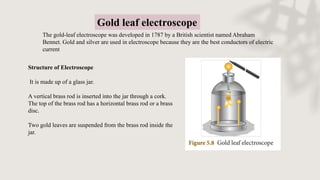 Gold leaf electroscope
The gold-leaf electroscope was developed in 1787 by a British scientist named Abraham
Bennet. Gold and silver are used in electroscope because they are the best conductors of electric
current
Structure of Electroscope
It is made up of a glass jar.
A vertical brass rod is inserted into the jar through a cork.
The top of the brass rod has a horizontal brass rod or a brass
disc.
Two gold leaves are suspended from the brass rod inside the
jar.
 