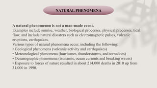 A natural phenomenon is not a man-made event.
Examples include sunrise, weather, biological processes, physical processes, tidal
flow, and include natural disasters such as electromagnetic pulses, volcanic
eruptions, earthquakes.
Various types of natural phenomena occur, including the following:
• Geological phenomena (volcanic activity and earthquakes)
• Meteorological phenomena (hurricanes, thunderstorms, and tornadoes)
• Oceanographic phenomena (tsunamis, ocean currents and breaking waves)
• Exposure to forces of nature resulted in about 214,000 deaths in 2010 up from
31,000 in 1990.
NATURAL PHENOMENA
 