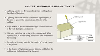 LIGHTNING ARRESTOR OR LIGHTNING CONDUCTOR
 Lightning arrestor is a device used to protect buildings from
the effects of lightning.
 Lightning conductor consists of a metallic lightning rod (in
the form of spikes) that remains in air at the top of the
building.
 Major portion of the metal rod and copper cable are installed
in the walls during its construction.
 The other end of the rod is placed deep into the soil. When
lightning falls, it is attracted by the metallic rods at the top of
the building.
 The rod provides easy route for the transfer of electric charge
to the ground.
 In the absence of lightning arrestors, lightning will fall on the
building and the building will be damaged.
 
