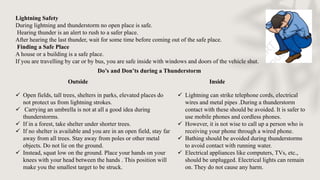 Lightning Safety
During lightning and thunderstorm no open place is safe.
Hearing thunder is an alert to rush to a safer place.
After hearing the last thunder, wait for some time before coming out of the safe place.
Finding a Safe Place
A house or a building is a safe place.
If you are travelling by car or by bus, you are safe inside with windows and doors of the vehicle shut.
Do’s and Don’ts during a Thunderstorm
Outside
 Open fields, tall trees, shelters in parks, elevated places do
not protect us from lightning strokes.
 Carrying an umbrella is not at all a good idea during
thunderstorms.
 If in a forest, take shelter under shorter trees.
 If no shelter is available and you are in an open field, stay far
away from all trees. Stay away from poles or other metal
objects. Do not lie on the ground.
 Instead, squat low on the ground. Place your hands on your
knees with your head between the hands . This position will
make you the smallest target to be struck.
Inside
 Lightning can strike telephone cords, electrical
wires and metal pipes .During a thunderstorm
contact with these should be avoided. It is safer to
use mobile phones and cordless phones.
 However, it is not wise to call up a person who is
receiving your phone through a wired phone.
 Bathing should be avoided during thunderstorms
to avoid contact with running water.
 Electrical appliances like computers, TVs, etc.,
should be unplugged. Electrical lights can remain
on. They do not cause any harm.
 