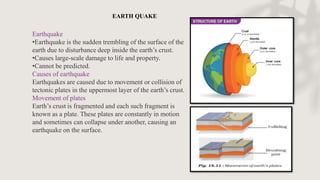 Earthquake
•Earthquake is the sudden trembling of the surface of the
earth due to disturbance deep inside the earth’s crust.
•Causes large-scale damage to life and property.
•Cannot be predicted.
Causes of earthquake
Earthquakes are caused due to movement or collision of
tectonic plates in the uppermost layer of the earth’s crust.
Movement of plates
Earth’s crust is fragmented and each such fragment is
known as a plate. These plates are constantly in motion
and sometimes can collapse under another, causing an
earthquake on the surface.
EARTH QUAKE
 