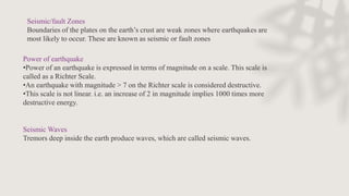 Seismic/fault Zones
Boundaries of the plates on the earth’s crust are weak zones where earthquakes are
most likely to occur. These are known as seismic or fault zones
Power of earthquake
•Power of an earthquake is expressed in terms of magnitude on a scale. This scale is
called as a Richter Scale.
•An earthquake with magnitude > 7 on the Richter scale is considered destructive.
•This scale is not linear. i.e. an increase of 2 in magnitude implies 1000 times more
destructive energy.
Seismic Waves
Tremors deep inside the earth produce waves, which are called seismic waves.
 