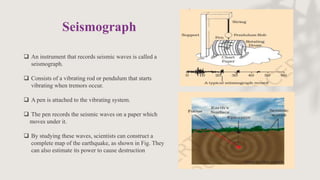  An instrument that records seismic waves is called a
seismograph.
 Consists of a vibrating rod or pendulum that starts
vibrating when tremors occur.
 A pen is attached to the vibrating system.
 The pen records the seismic waves on a paper which
moves under it.
 By studying these waves, scientists can construct a
complete map of the earthquake, as shown in Fig. They
can also estimate its power to cause destruction
Seismograph
 