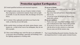 Protection against Earthquakes
 Consult qualified architects and structural engineers.
 In highly seismic areas, the use of mud or timber is better
than using heavy construction material. Keep roofs as light
as possible. In case the structure falls, the damage will not be
heavy.
 It is better if the cupboards and shelves are fixed to the
walls, so that they do not fall easily.
 Be careful where you hang wall clocks, photo-frames, water
heaters etc., so that in the event of an earthquake, they do not
fall on people.
 Since some buildings may catch fire due to an earthquake, it
is necessary that all buildings, especially tall buildings, have
fire fighting equipment in working order.
The Central Building Research Institute, Roorkee, has
developed knowhow to make quake-resistant houses.
If you are at home
1. Take shelter under a table and stay there till the
shaking stops.
2. Stay away from tall and heavy objects that may
fall on you.
3. If you are in bed, do not get up. Protect your
head with a pillow.
If you are outdoors
1. Find a clear spot, away from buildings, trees
and overhead power lines. Drop to the ground.
2. If you are in a car or a bus, do not come out.
Ask the driver to drive slowly to a clear spot.
Do not come out till the tremors stop.
 