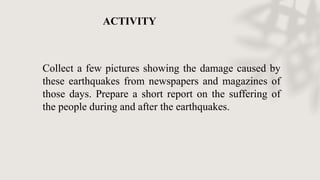 Collect a few pictures showing the damage caused by
these earthquakes from newspapers and magazines of
those days. Prepare a short report on the suffering of
the people during and after the earthquakes.
ACTIVITY
 