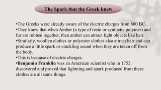 The Spark that the Greek knew
•The Greeks were already aware of the electric charges from 600 BC.
•They knew that when Amber (a type of resin or synthetic polymer) and
fur are rubbed together, then amber can attract light objects like hair.
•Similarly, woollen clothes or polyester clothes also attract hair and can
produce a little spark or crackling sound when they are taken off from
the body.
•This is because of electric charges.
•Benjamin Franklin was an American scientist who in 1752
discovered and proved that lightning and spark produced from these
clothes are all same things.
 