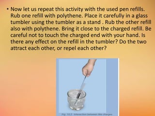 • Now let us repeat this activity with the used pen refills.
Rub one refill with polythene. Place it carefully in a glass
tumbler using the tumbler as a stand . Rub the other refill
also with polythene. Bring it close to the charged refill. Be
careful not to touch the charged end with your hand. Is
there any effect on the refill in the tumbler? Do the two
attract each other, or repel each other?
 