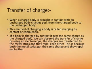 Transfer of charge:-
• When a charge body is brought in contact with an
uncharged body charges pass from the charged body to
the uncharged body.
• This method of charging a body is called charging by
contact or conduction.
• If a body is charged by contact it gets the same charge as
the charged body. We can observe the transfer of charge
by using an electroscope, the charges are transferred to
the metal strips and they repel each other. This is because
both the metal strips get the same charge and they repel
each other.
 