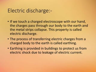 Electric discharge:-
• If we touch a charged electroscope with our hand,
the charges pass through our body to the earth and
the metal strips collapse. This property is called
electric discharge.
• The process of transferring electric charges from a
charged body to the earth is called earthing.
• Earthing is provided in buildings to protect us from
electric shock due to leakage of electric current.
 