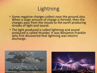 Lightning
• Some negative charges collect near the ground also.
When a large amount of charge is formed, then the
charges pass from the clouds to the earth producing
streaks of light and sound.
• The light produced is called lightning and sound
produced is called thunder. It was Benjamin Franklin
who first discovered that lightning was electric
discharge.
 