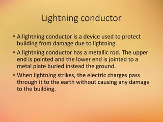 Lightning conductor
• A lightning conductor is a device used to protect
building from damage due to lightning.
• A lightning conductor has a metallic rod. The upper
end is pointed and the lower end is jointed to a
metal plate buried instead the ground.
• When lightning strikes, the electric charges pass
through it to the earth without causing any damage
to the building.
 