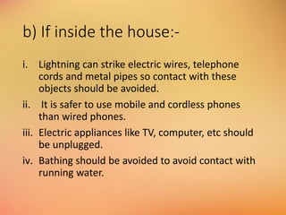 b) If inside the house:-
i. Lightning can strike electric wires, telephone
cords and metal pipes so contact with these
objects should be avoided.
ii. It is safer to use mobile and cordless phones
than wired phones.
iii. Electric appliances like TV, computer, etc should
be unplugged.
iv. Bathing should be avoided to avoid contact with
running water.
 