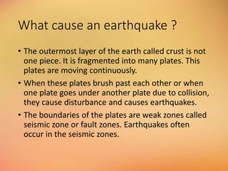 What cause an earthquake ?
• The outermost layer of the earth called crust is not
one piece. It is fragmented into many plates. This
plates are moving continuously.
• When these plates brush past each other or when
one plate goes under another plate due to collision,
they cause disturbance and causes earthquakes.
• The boundaries of the plates are weak zones called
seismic zone or fault zones. Earthquakes often
occur in the seismic zones.
 