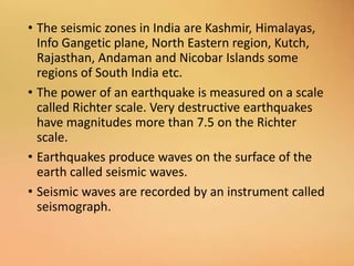 • The seismic zones in India are Kashmir, Himalayas,
Info Gangetic plane, North Eastern region, Kutch,
Rajasthan, Andaman and Nicobar Islands some
regions of South India etc.
• The power of an earthquake is measured on a scale
called Richter scale. Very destructive earthquakes
have magnitudes more than 7.5 on the Richter
scale.
• Earthquakes produce waves on the surface of the
earth called seismic waves.
• Seismic waves are recorded by an instrument called
seismograph.
 