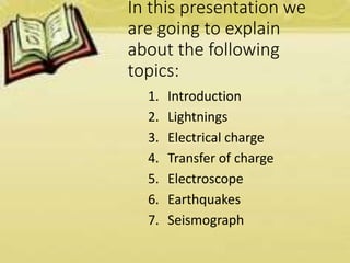 In this presentation we
are going to explain
about the following
topics:
1. Introduction
2. Lightnings
3. Electrical charge
4. Transfer of charge
5. Electroscope
6. Earthquakes
7. Seismograph
 